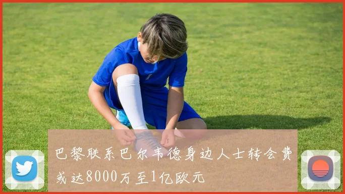 巴黎联系巴尔韦德身边人士转会费或达8000万至1亿欧元