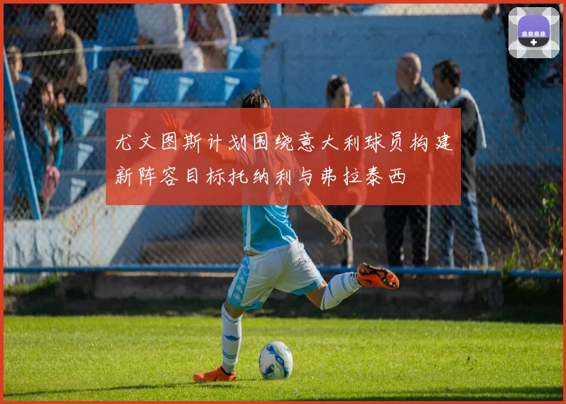 尤文图斯计划围绕意大利球员构建新阵容目标托纳利与弗拉泰西