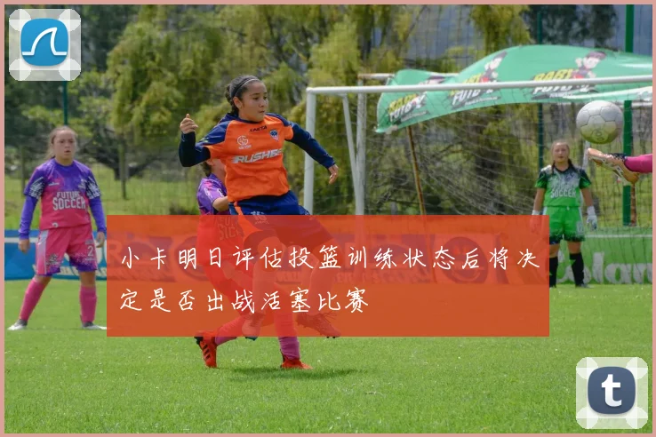 小卡明日评估投篮训练状态后将决定是否出战活塞比赛