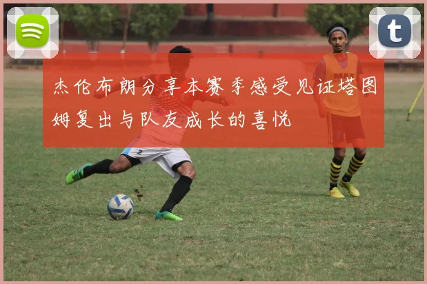 杰伦布朗分享本赛季感受见证塔图姆复出与队友成长的喜悦