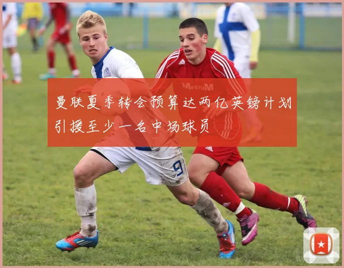 曼联夏季转会预算达两亿英镑计划引援至少一名中场球员
