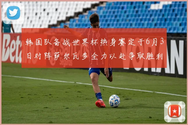 韩国队备战世界杯热身赛定于6月3日对阵萨尔瓦多全力以赴争取胜利