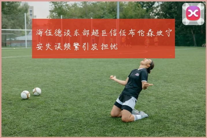 海伍德谈东部超巨信任布伦森坎宁安失误频繁引发担忧