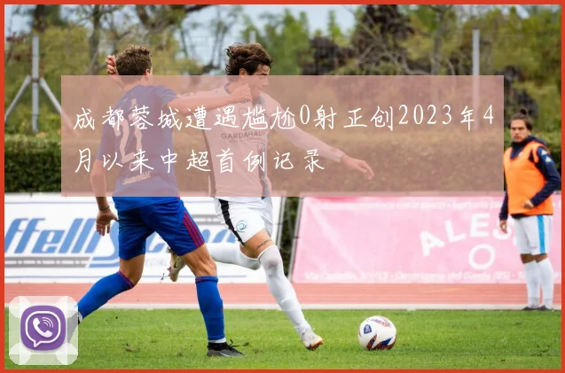 成都蓉城遭遇尴尬0射正创2023年4月以来中超首例记录