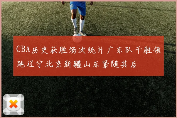 CBA历史获胜场次统计广东队千胜领跑辽宁北京新疆山东紧随其后