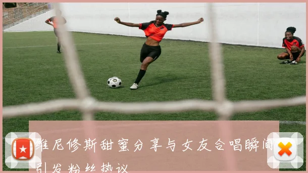 维尼修斯甜蜜分享与女友合唱瞬间引发粉丝热议