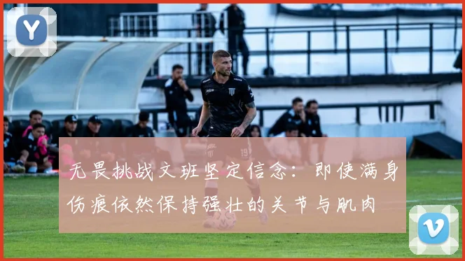 无畏挑战文班坚定信念：即使满身伤痕依然保持强壮的关节与肌肉