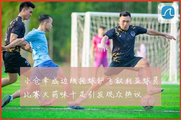 小仓幸成边线抢球铲飞叙利亚球员比赛火药味十足引发观众热议