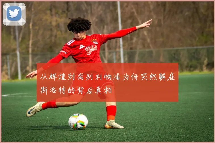 从辉煌到离别利物浦为何突然解雇斯洛特的背后真相