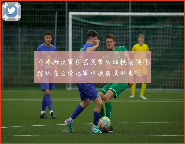 邓卓翔谈赛程密集带来的挑战期待球队在后续比赛中逐渐提升表现