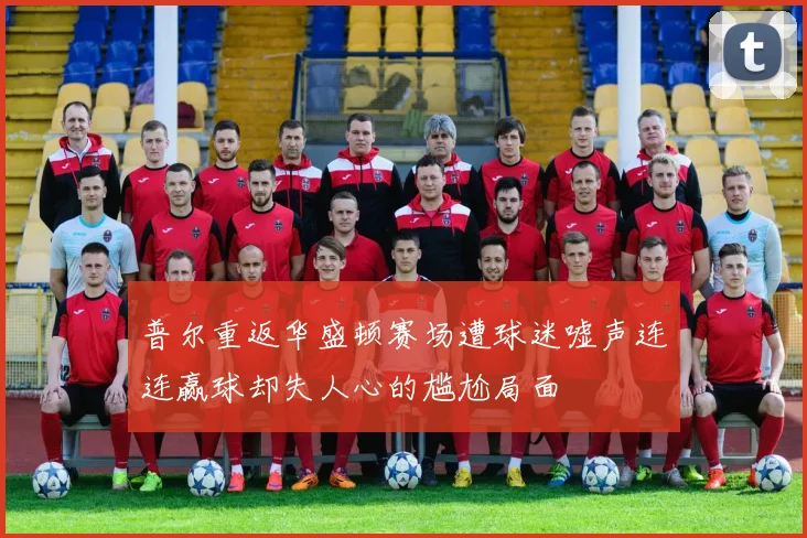 普尔重返华盛顿赛场遭球迷嘘声连连赢球却失人心的尴尬局面