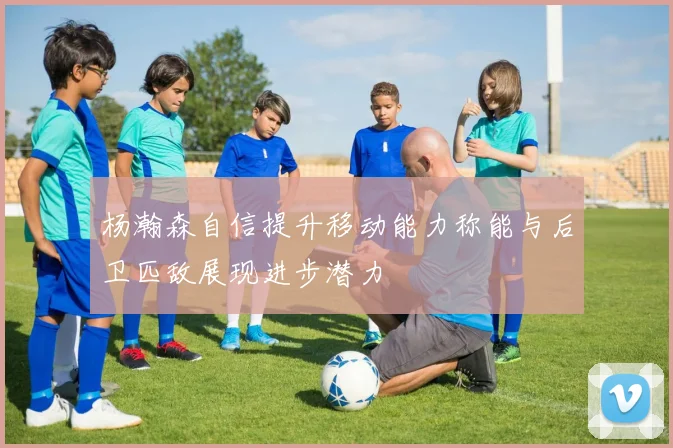 杨瀚森自信提升移动能力称能与后卫匹敌展现进步潜力