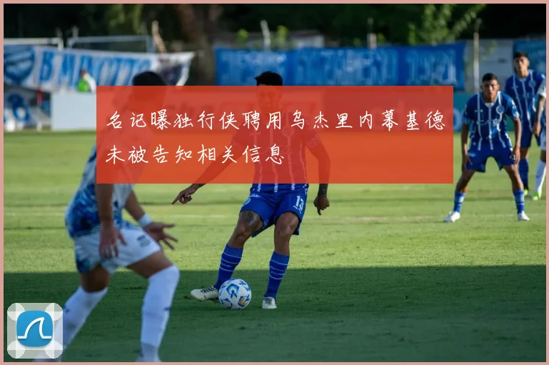 名记曝独行侠聘用乌杰里内幕基德未被告知相关信息